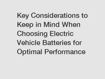 Key Considerations to Keep in Mind When Choosing Electric Vehicle Batteries for Optimal Performance