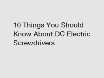 10 Things You Should Know About DC Electric Screwdrivers