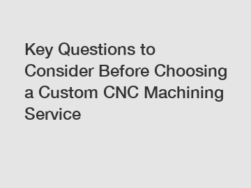Key Questions to Consider Before Choosing a Custom CNC Machining Service