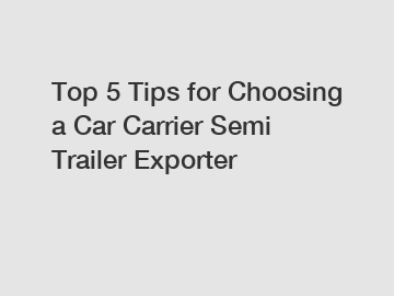 Top 5 Tips for Choosing a Car Carrier Semi Trailer Exporter