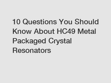 10 Questions You Should Know About HC49 Metal Packaged Crystal Resonators