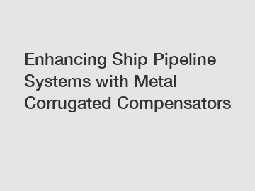 Enhancing Ship Pipeline Systems with Metal Corrugated Compensators