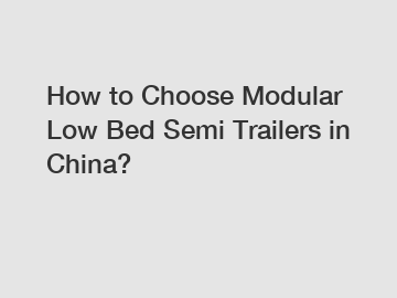 How to Choose Modular Low Bed Semi Trailers in China?