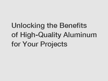 Unlocking the Benefits of High-Quality Aluminum for Your Projects