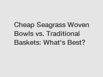 Cheap Seagrass Woven Bowls vs. Traditional Baskets: What's Best?