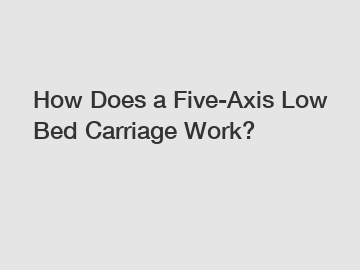 How Does a Five-Axis Low Bed Carriage Work?