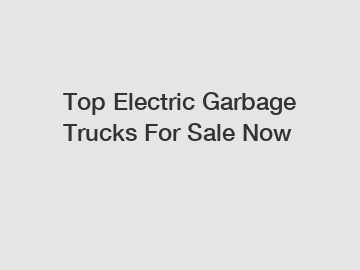 Top Electric Garbage Trucks For Sale Now