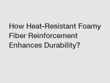 How Heat-Resistant Foamy Fiber Reinforcement Enhances Durability?