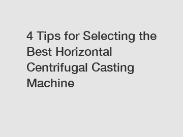 4 Tips for Selecting the Best Horizontal Centrifugal Casting Machine
