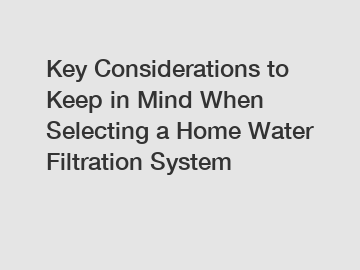 Key Considerations to Keep in Mind When Selecting a Home Water Filtration System