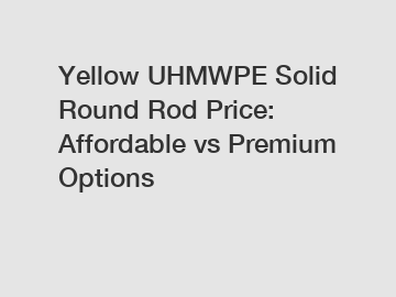 Yellow UHMWPE Solid Round Rod Price: Affordable vs Premium Options