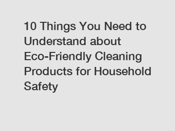10 Things You Need to Understand about Eco-Friendly Cleaning Products for Household Safety