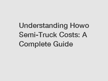 Understanding Howo Semi-Truck Costs: A Complete Guide