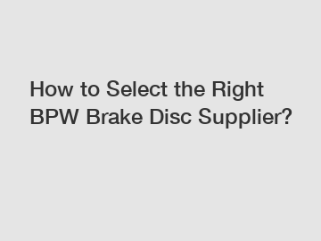 How to Select the Right BPW Brake Disc Supplier?