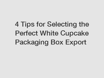 4 Tips for Selecting the Perfect White Cupcake Packaging Box Export