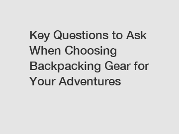 Key Questions to Ask When Choosing Backpacking Gear for Your Adventures