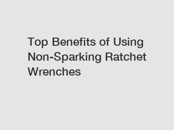 Top Benefits of Using Non-Sparking Ratchet Wrenches