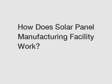 How Does Solar Panel Manufacturing Facility Work?