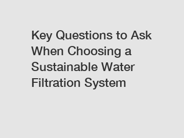 Key Questions to Ask When Choosing a Sustainable Water Filtration System