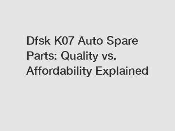 Dfsk K07 Auto Spare Parts: Quality vs. Affordability Explained