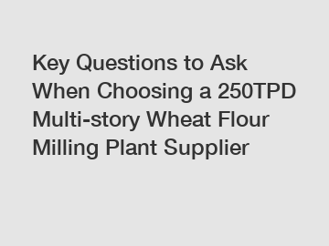 Key Questions to Ask When Choosing a 250TPD Multi-story Wheat Flour Milling Plant Supplier