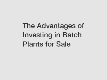 The Advantages of Investing in Batch Plants for Sale