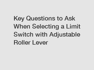 Key Questions to Ask When Selecting a Limit Switch with Adjustable Roller Lever