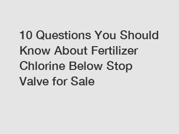 10 Questions You Should Know About Fertilizer Chlorine Below Stop Valve for Sale