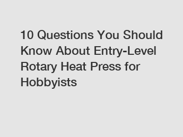 10 Questions You Should Know About Entry-Level Rotary Heat Press for Hobbyists