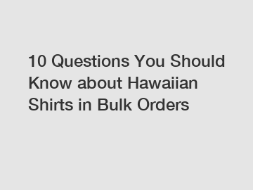 10 Questions You Should Know about Hawaiian Shirts in Bulk Orders