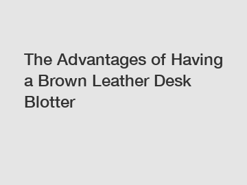 The Advantages of Having a Brown Leather Desk Blotter