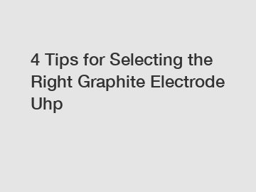 4 Tips for Selecting the Right Graphite Electrode Uhp