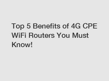 Top 5 Benefits of 4G CPE WiFi Routers You Must Know!