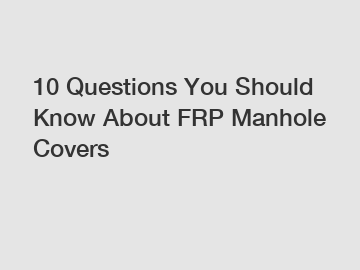 10 Questions You Should Know About FRP Manhole Covers