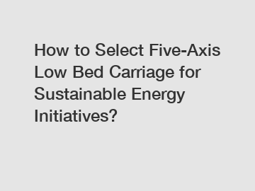 How to Select Five-Axis Low Bed Carriage for Sustainable Energy Initiatives?