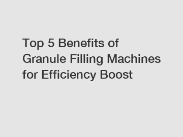 Top 5 Benefits of Granule Filling Machines for Efficiency Boost