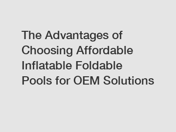 The Advantages of Choosing Affordable Inflatable Foldable Pools for OEM Solutions