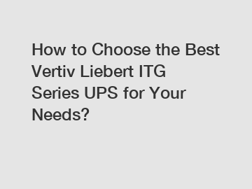 How to Choose the Best Vertiv Liebert ITG Series UPS for Your Needs?