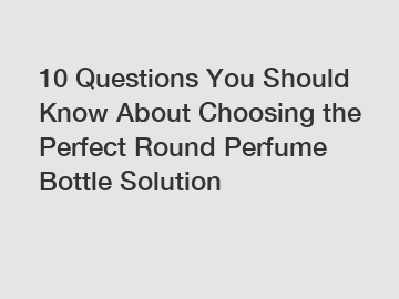 10 Questions You Should Know About Choosing the Perfect Round Perfume Bottle Solution