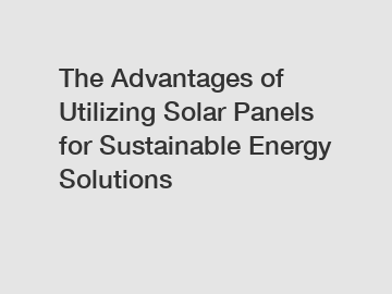 The Advantages of Utilizing Solar Panels for Sustainable Energy Solutions