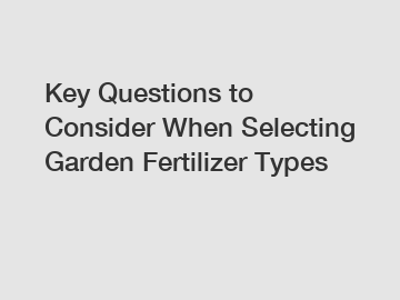 Key Questions to Consider When Selecting Garden Fertilizer Types