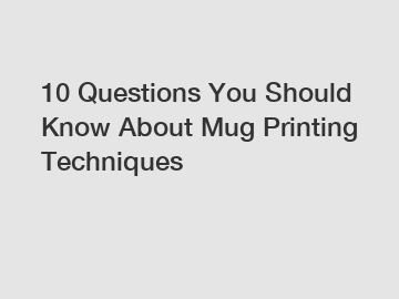 10 Questions You Should Know About Mug Printing Techniques