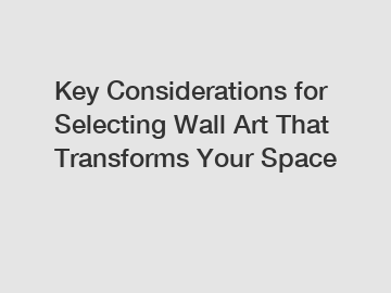 Key Considerations for Selecting Wall Art That Transforms Your Space