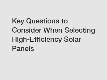 Key Questions to Consider When Selecting High-Efficiency Solar Panels