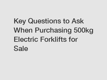 Key Questions to Ask When Purchasing 500kg Electric Forklifts for Sale