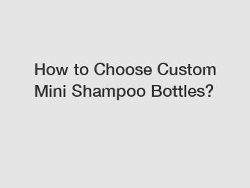 How to Choose Custom Mini Shampoo Bottles?
