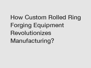 How Custom Rolled Ring Forging Equipment Revolutionizes Manufacturing?