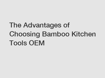 The Advantages of Choosing Bamboo Kitchen Tools OEM