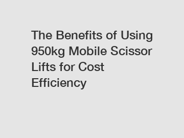 The Benefits of Using 950kg Mobile Scissor Lifts for Cost Efficiency