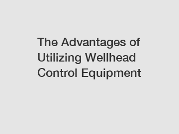 The Advantages of Utilizing Wellhead Control Equipment